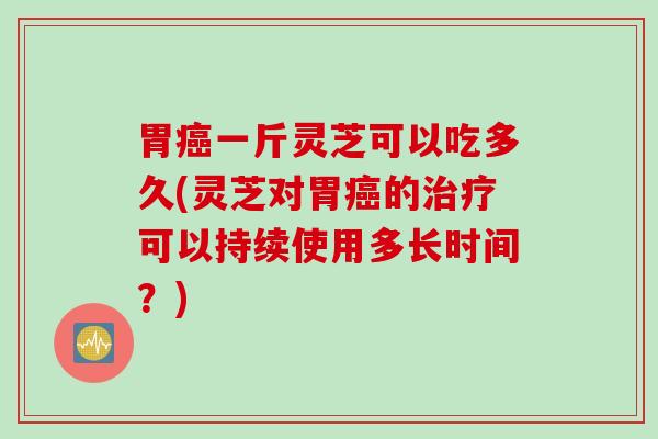 胃癌一斤灵芝可以吃多久(灵芝对胃癌的治疗可以持续使用多长时间？)
