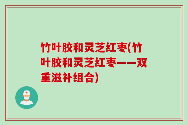 竹叶胶和灵芝红枣(竹叶胶和灵芝红枣——双重滋补组合)
