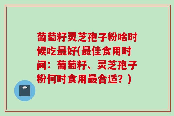 葡萄籽灵芝孢子粉啥时候吃最好(最佳食用时间：葡萄籽、灵芝孢子粉何时食用最合适？)