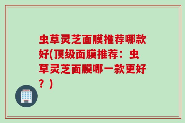 虫草灵芝面膜推荐哪款好(顶级面膜推荐：虫草灵芝面膜哪一款更好？)