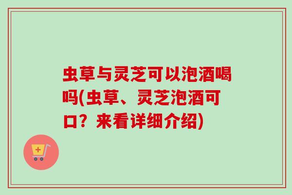 虫草与灵芝可以泡酒喝吗(虫草、灵芝泡酒可口？来看详细介绍)