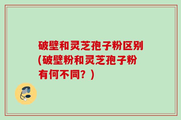 破壁和灵芝孢子粉区别(破壁粉和灵芝孢子粉有何不同？)