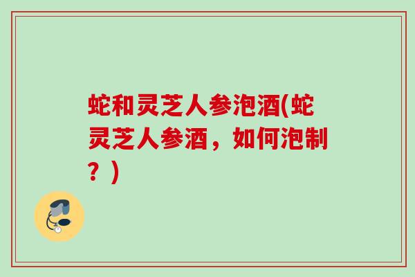 蛇和灵芝人参泡酒(蛇灵芝人参酒，如何泡制？)