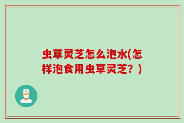 虫草灵芝怎么泡水(怎样泡食用虫草灵芝？)