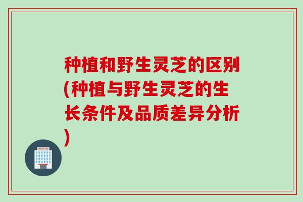 种植和野生灵芝的区别(种植与野生灵芝的生长条件及品质差异分析)