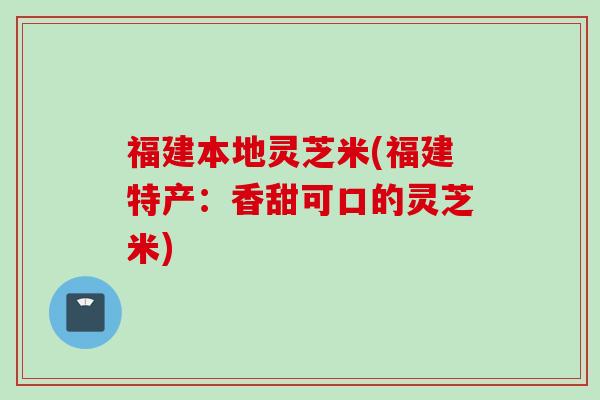 福建本地灵芝米(福建特产：香甜可口的灵芝米)