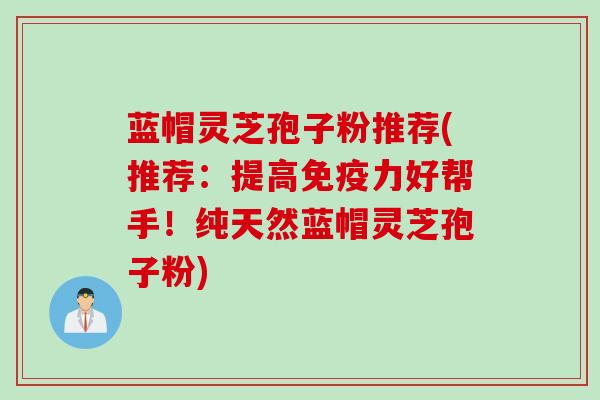 蓝帽灵芝孢子粉推荐(推荐：提高免疫力好帮手！纯天然蓝帽灵芝孢子粉)