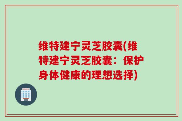维特建宁灵芝胶囊(维特建宁灵芝胶囊：保护身体健康的理想选择)