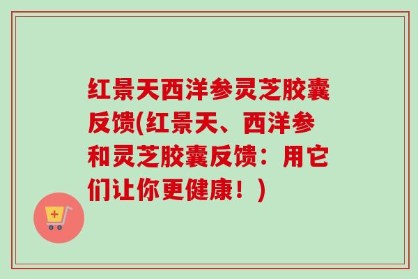 红景天西洋参灵芝胶囊反馈(红景天、西洋参和灵芝胶囊反馈：用它们让你更健康！)
