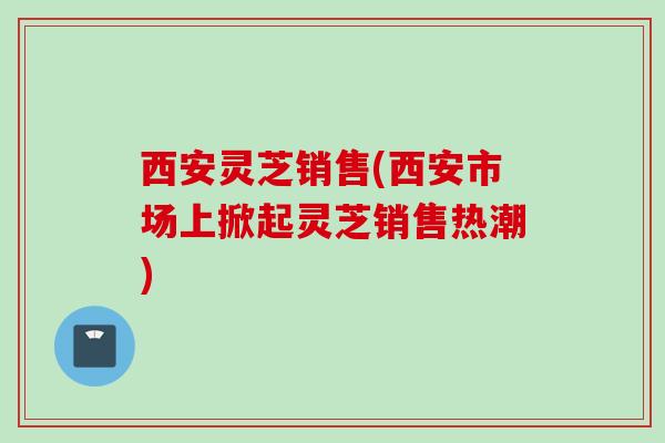 西安灵芝销售(西安市场上掀起灵芝销售热潮)