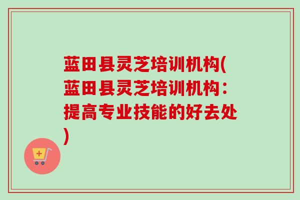 蓝田县灵芝培训机构(蓝田县灵芝培训机构：提高专业技能的好去处)