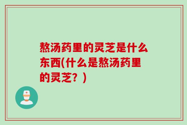 熬汤药里的灵芝是什么东西(什么是熬汤药里的灵芝？)