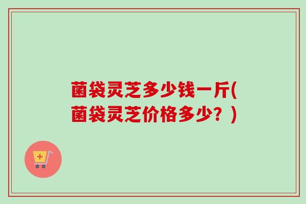 菌袋灵芝多少钱一斤(菌袋灵芝价格多少？)