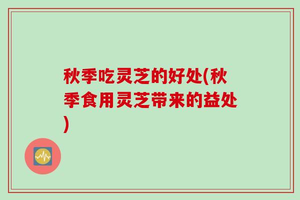 秋季吃灵芝的好处(秋季食用灵芝带来的益处)
