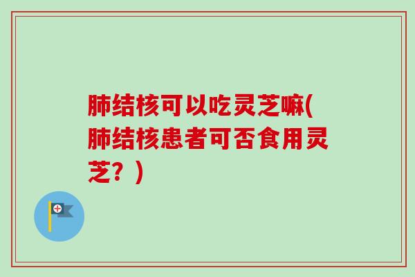 肺结核可以吃灵芝嘛(肺结核患者可否食用灵芝？)