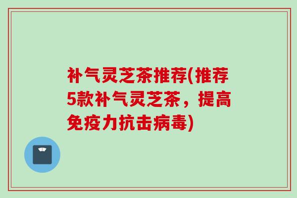 补气灵芝茶推荐(推荐5款补气灵芝茶，提高免疫力抗击病毒)