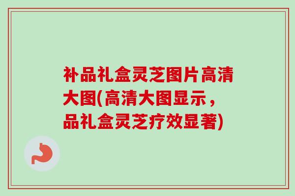 补品礼盒灵芝图片高清大图(高清大图显示，品礼盒灵芝疗效显著)