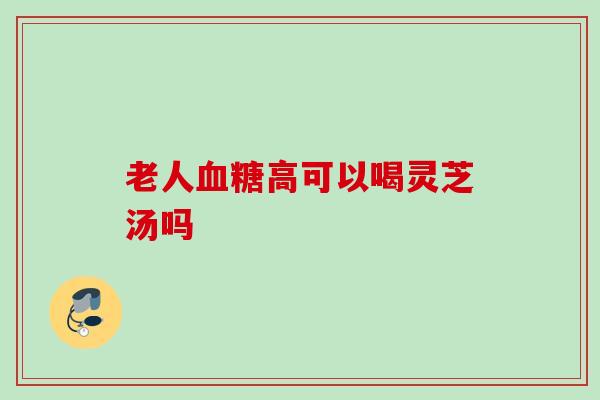 老人血糖高可以喝灵芝汤吗