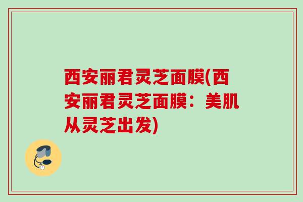 西安丽君灵芝面膜(西安丽君灵芝面膜：美肌从灵芝出发)