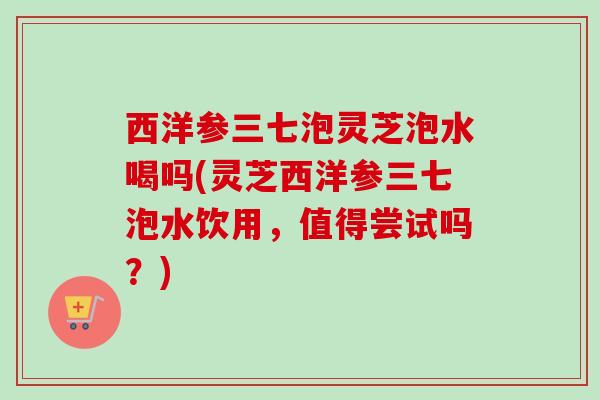 西洋参三七泡灵芝泡水喝吗(灵芝西洋参三七泡水饮用，值得尝试吗？)