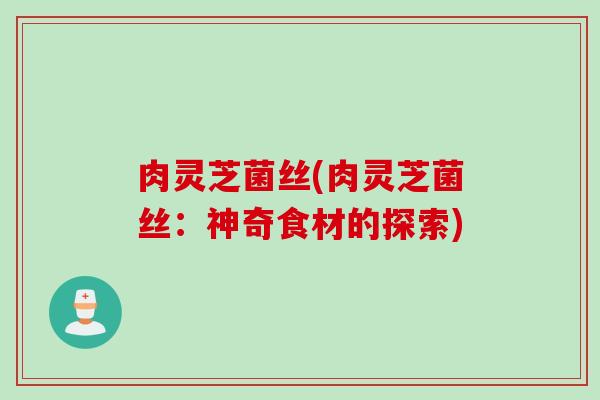 肉灵芝菌丝(肉灵芝菌丝：神奇食材的探索)