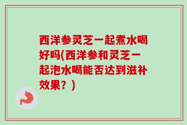 西洋参灵芝一起煮水喝好吗(西洋参和灵芝一起泡水喝能否达到滋补效果？)