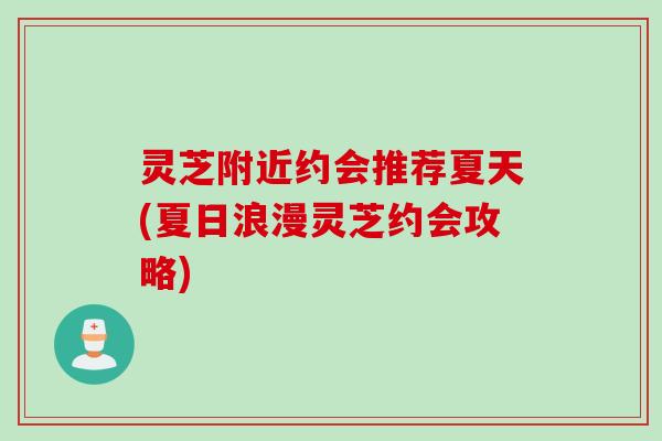 灵芝附近约会推荐夏天(夏日浪漫灵芝约会攻略)