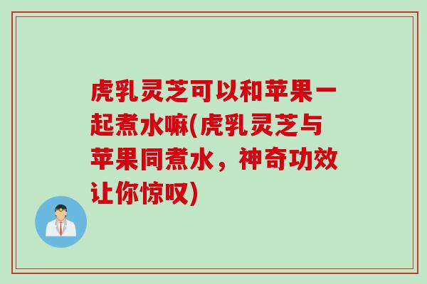 虎乳灵芝可以和苹果一起煮水嘛(虎乳灵芝与苹果同煮水，神奇功效让你惊叹)