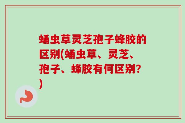 蛹虫草灵芝孢子蜂胶的区别(蛹虫草、灵芝、孢子、蜂胶有何区别？)