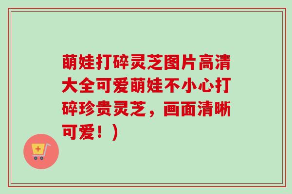 萌娃打碎灵芝图片高清大全可爱萌娃不小心打碎珍贵灵芝，画面清晰可爱！)