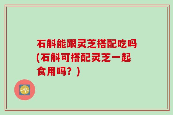 石斛能跟灵芝搭配吃吗(石斛可搭配灵芝一起食用吗?) 石斛能跟灵芝搭配吃吗(石斛可搭配灵芝一起食用吗?)
