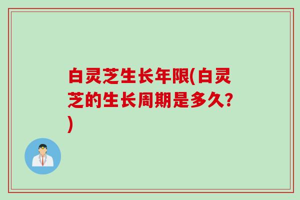 白灵芝生长年限(白灵芝的生长周期是多久？)