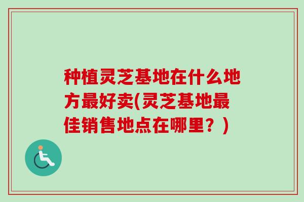 种植灵芝基地在什么地方最好卖(灵芝基地最佳销售地点在哪里？)