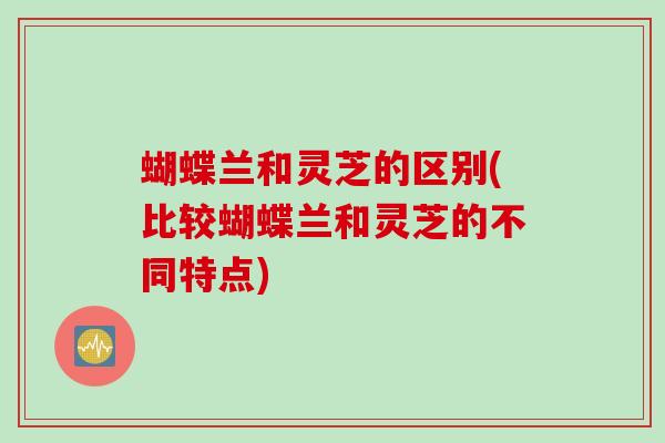 蝴蝶兰和灵芝的区别(比较蝴蝶兰和灵芝的不同特点)