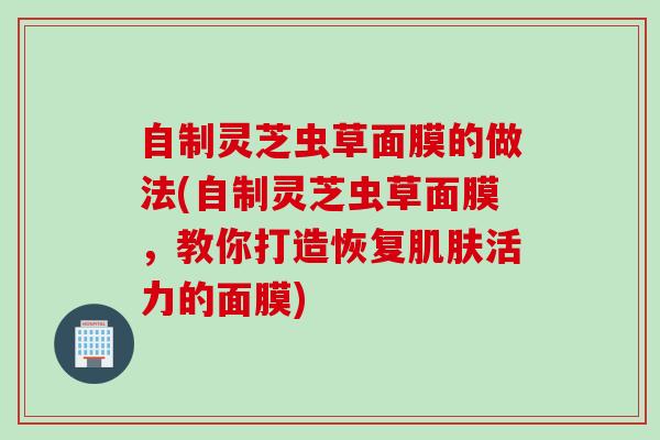 自制灵芝虫草面膜的做法(自制灵芝虫草面膜，教你打造恢复肌肤活力的面膜)