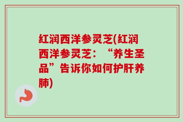 红润西洋参灵芝(红润西洋参灵芝：“养生圣品”告诉你如何护肝养肺)