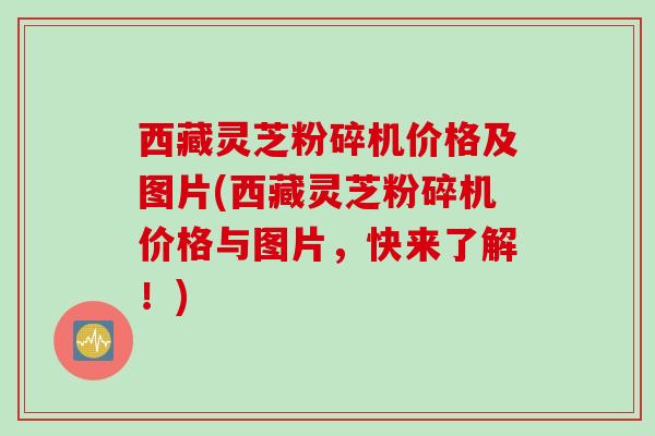 西藏灵芝粉碎机价格及图片(西藏灵芝粉碎机价格与图片，快来了解！)