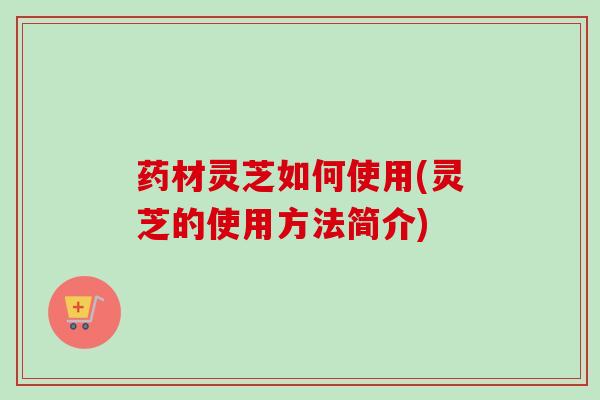 药材灵芝如何使用(灵芝的使用方法简介)