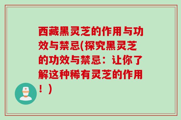 西藏黑灵芝的作用与功效与禁忌(探究黑灵芝的功效与禁忌：让你了解这种稀有灵芝的作用！)
