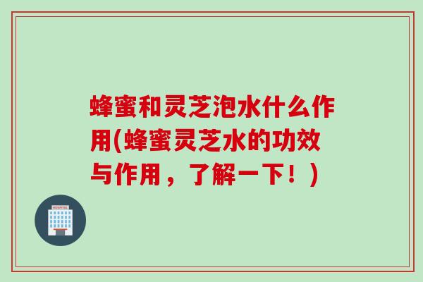 蜂蜜和灵芝泡水什么作用(蜂蜜灵芝水的功效与作用，了解一下！)