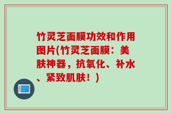 竹灵芝面膜功效和作用图片(竹灵芝面膜：美肤神器，抗氧化、补水、紧致肌肤！)
