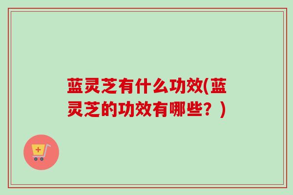 蓝灵芝有什么功效(蓝灵芝的功效有哪些？)