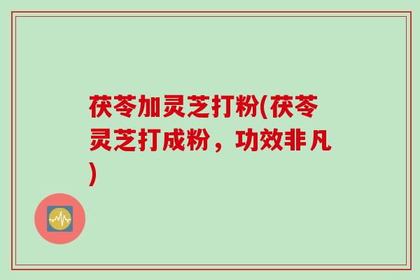 茯苓加灵芝打粉(茯苓灵芝打成粉，功效非凡)