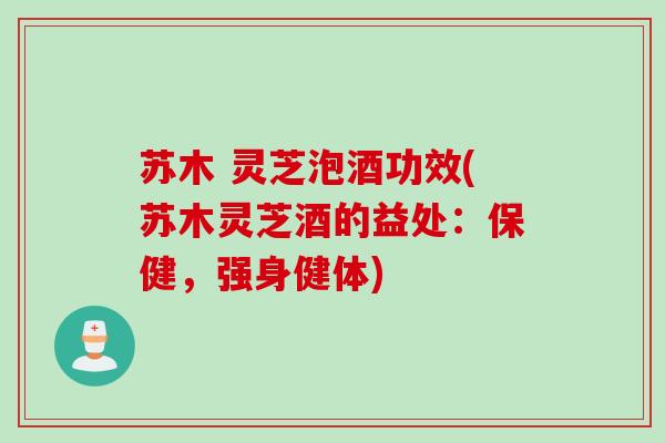 苏木 灵芝泡酒功效(苏木灵芝酒的益处：保健，强身健体)