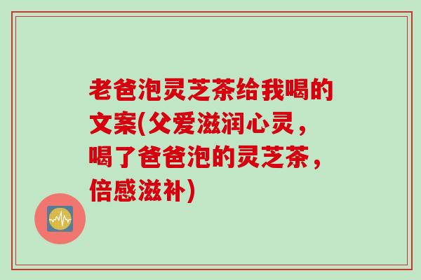 老爸泡灵芝茶给我喝的文案(父爱滋润心灵，喝了爸爸泡的灵芝茶，倍感滋补)