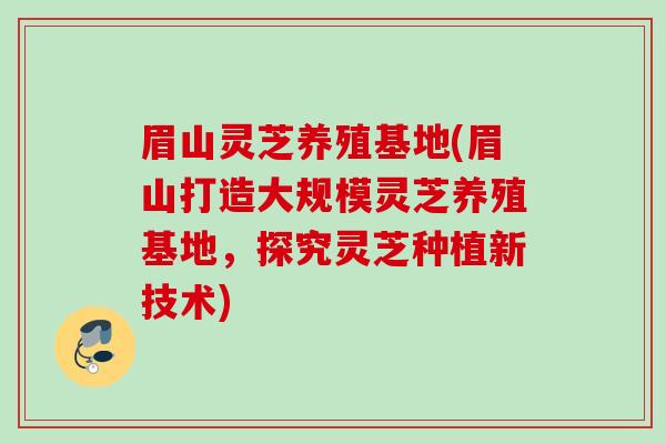 眉山灵芝养殖基地(眉山打造大规模灵芝养殖基地，探究灵芝种植新技术)
