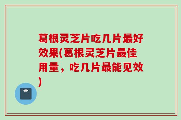 葛根灵芝片吃几片最好效果(葛根灵芝片最佳用量，吃几片最能见效)