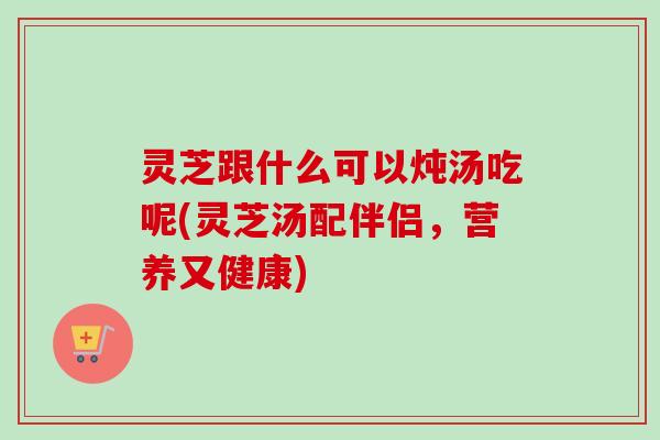 灵芝跟什么可以炖汤吃呢(灵芝汤配伴侣，营养又健康)
