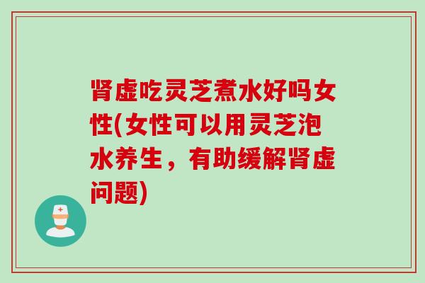 肾虚吃灵芝煮水好吗女性(女性可以用灵芝泡水养生，有助缓解肾虚问题)
