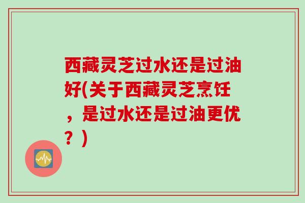 西藏灵芝过水还是过油好(关于西藏灵芝烹饪，是过水还是过油更优？)